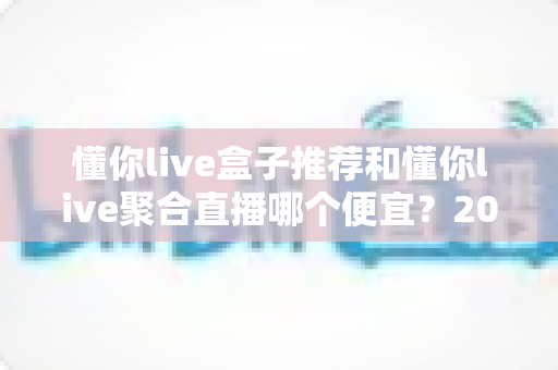 懂你live盒子推荐和懂你live聚合直播哪个便宜?2025最新价格对比与省钱选购全攻略 懂你live盒子推荐和懂你live聚合直播哪个便宜?2025最新价格对比与省钱选购全攻略