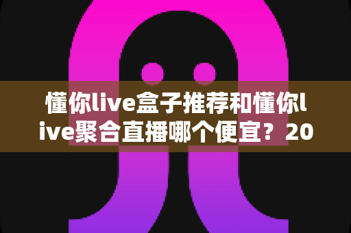 懂你live盒子推荐和懂你live聚合直播哪个便宜?2025最新价格对比与省钱选购全攻略 懂你live盒子推荐和懂你live聚合直播哪个便宜?2025最新价格对比与省钱选购全攻略