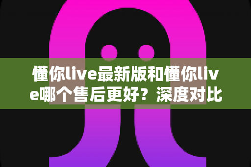 懂你live最新版和懂你live哪个售后更好?深度对比分析与选择指南 懂你live最新版和懂你live哪个售后更好?深度对比分析与选择指南
