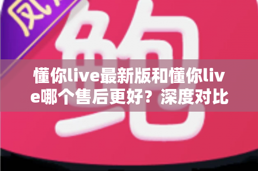 懂你live最新版和懂你live哪个售后更好?深度对比分析与选择指南 懂你live最新版和懂你live哪个售后更好?深度对比分析与选择指南