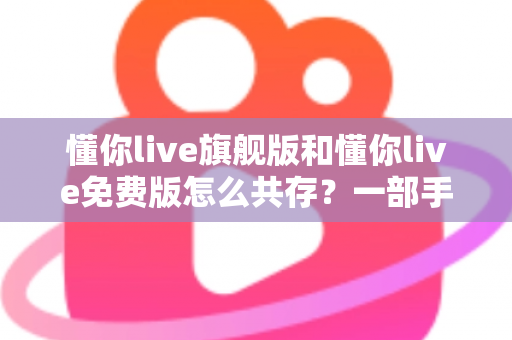 懂你live旗舰版和懂你live免费版怎么共存？一部手机同装双版本的完整教程与避坑指南