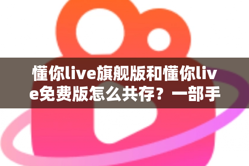 懂你live旗舰版和懂你live免费版怎么共存？一部手机同装双版本的完整教程与避坑指南