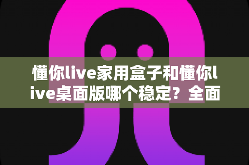 懂你live家用盒子和懂你live桌面版哪个稳定?全面深度对比解析,帮你找到最适合的直播伴侣 懂你live家用盒子和懂你live桌面版哪个稳定?全面深度对比解析,帮你找到最适合的直播伴侣