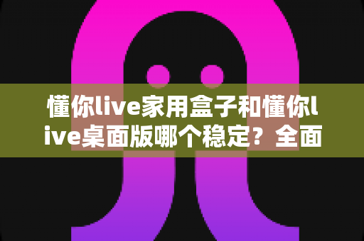 懂你live家用盒子和懂你live桌面版哪个稳定?全面深度对比解析,帮你找到最适合的直播伴侣 懂你live家用盒子和懂你live桌面版哪个稳定?全面深度对比解析,帮你找到最适合的直播伴侣