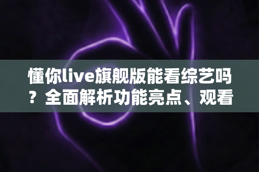 懂你live旗舰版能看综艺吗？全面解析功能亮点、观看体验与实用指南