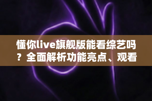 懂你live旗舰版能看综艺吗？全面解析功能亮点、观看体验与实用指南