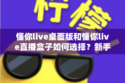 懂你live桌面版和懂你live直播盒子如何选择？新手到老主播都能看懂的终极选购指南