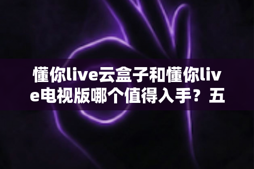 懂你live云盒子和懂你live电视版哪个值得入手？五大维度深度对比+超实用选购指南，看完不再纠结！