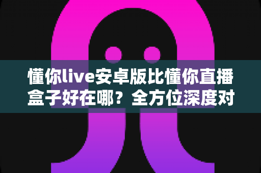 懂你live安卓版比懂你直播盒子好在哪?全方位深度对比解析,帮你选对直播观影工具 懂你live安卓版比懂你直播盒子好在哪?全方位深度对比解析,帮你选对直播观影工具