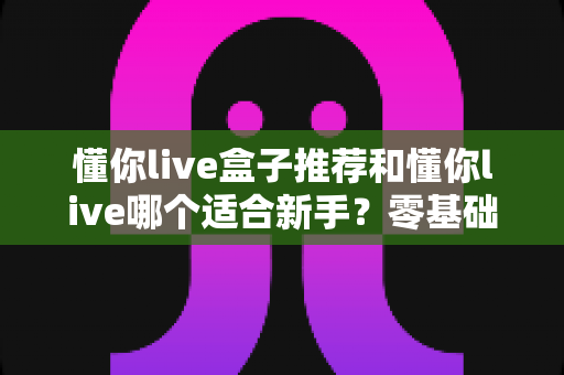 懂你live盒子推荐和懂你live哪个适合新手?零基础入门选择全攻略与避坑指南 懂你live盒子推荐和懂你live哪个适合新手?零基础入门选择全攻略与避坑指南