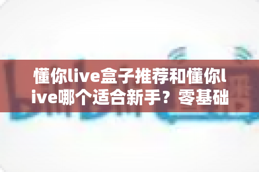 懂你live盒子推荐和懂你live哪个适合新手？零基础入门选择全攻略与避坑指南