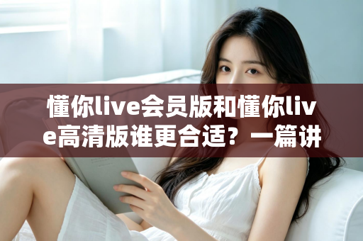 懂你live会员版和懂你live高清版谁更合适？一篇讲透选版思路的实用指南