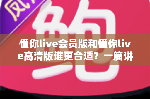 懂你live会员版和懂你live高清版谁更合适？一篇讲透选版思路的实用指南