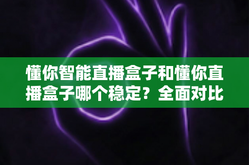 懂你智能直播盒子和懂你直播盒子哪个稳定？全面对比评测帮你选对设备