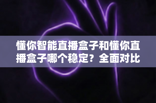 懂你智能直播盒子和懂你直播盒子哪个稳定？全面对比评测帮你选对设备