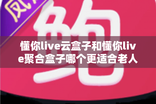 懂你live云盒子和懂你live聚合盒子哪个更适合老人用？一篇讲透的选购避坑指南