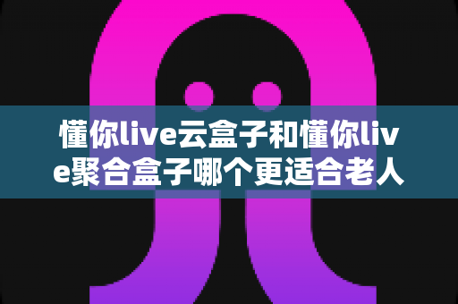 懂你live云盒子和懂你live聚合盒子哪个更适合老人用？一篇讲透的选购避坑指南