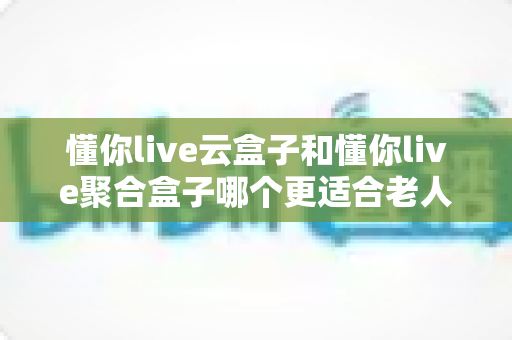 懂你live云盒子和懂你live聚合盒子哪个更适合老人用？一篇讲透的选购避坑指南