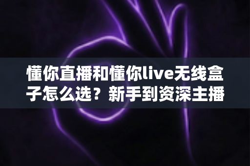 懂你直播和懂你live无线盒子怎么选？新手到资深主播都能看懂的实用选购指南