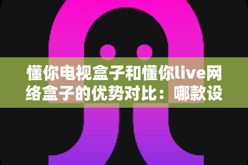 懂你电视盒子和懂你live网络盒子的优势对比：哪款设备才是家庭娱乐的最佳选择？