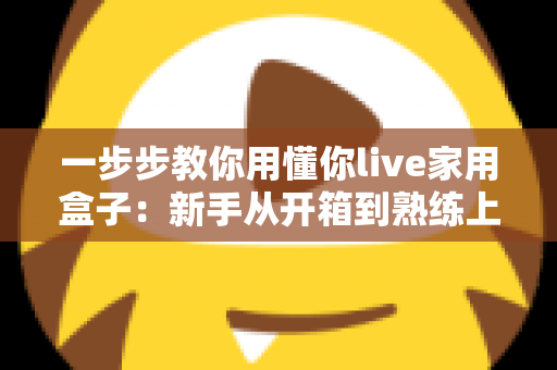 一步步教你用懂你live家用盒子：新手从开箱到熟练上手的完整实操指南