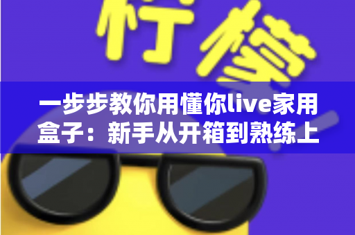 一步步教你用懂你live家用盒子：新手从开箱到熟练上手的完整实操指南