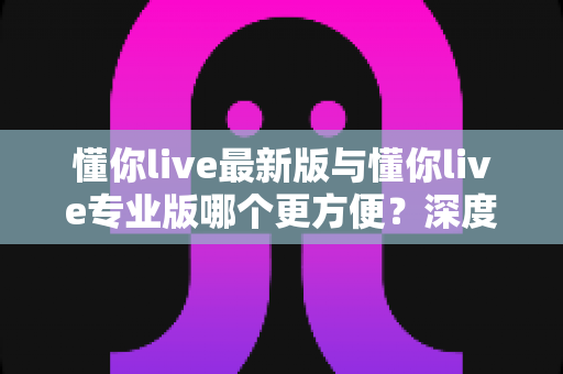 懂你live最新版与懂你live专业版哪个更方便？深度对比帮你一次选对版本