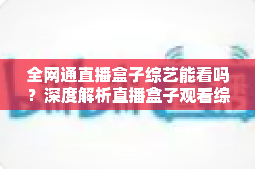 全网通直播盒子综艺能看吗？深度解析直播盒子观看综艺的可行性与实用指南