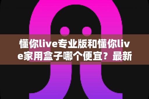 懂你live专业版和懂你live家用盒子哪个便宜？最新价格对比与高性价比选购全指南