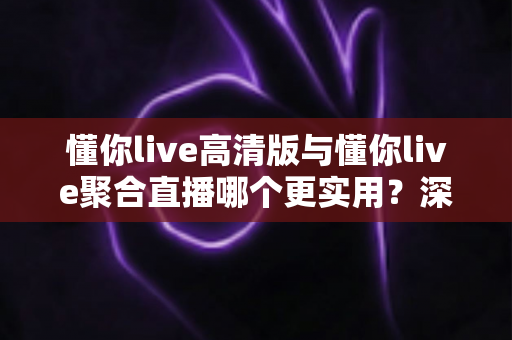 懂你live高清版与懂你live聚合直播哪个更实用？深度对比评测帮你找到最佳选择