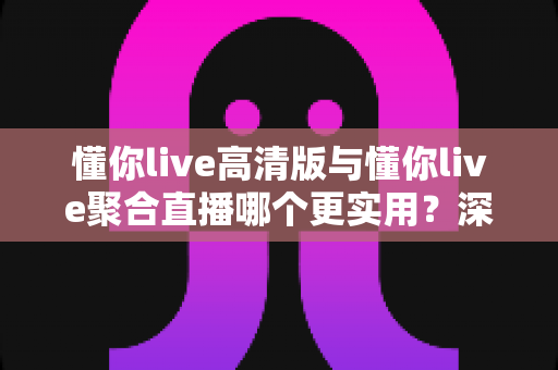 懂你live高清版与懂你live聚合直播哪个更实用？深度对比评测帮你找到最佳选择