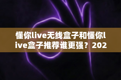 懂你live无线盒子和懂你live盒子推荐谁更强?2025年最全选购对比指南与真实使用体验解析 懂你live无线盒子和懂你live盒子推荐谁更强?2025年最全选购对比指南与真实使用体验解析
