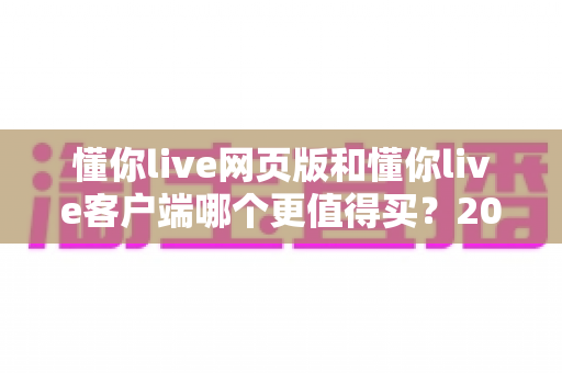 懂你live网页版和懂你live客户端哪个更值得买？2025最新深度对比与避坑购买指南