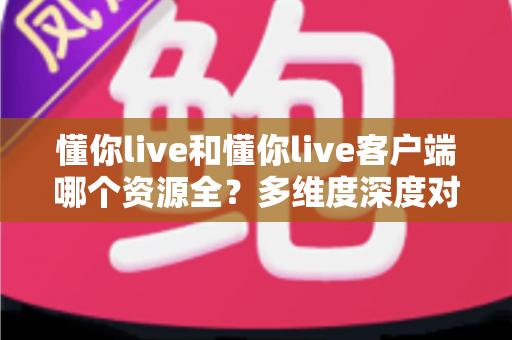 懂你live和懂你live客户端哪个资源全？多维度深度对比帮你选出更优版本