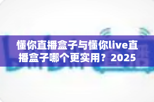懂你直播盒子与懂你live直播盒子哪个更实用?2025最新深度对比评测指南 懂你直播盒子与懂你live直播盒子哪个更实用?2025最新深度对比评测指南