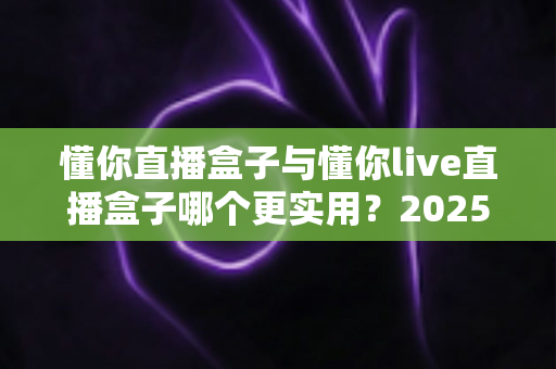懂你直播盒子与懂你live直播盒子哪个更实用?2025最新深度对比评测指南 懂你直播盒子与懂你live直播盒子哪个更实用?2025最新深度对比评测指南