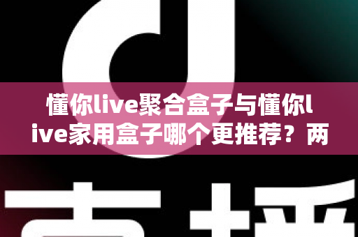懂你live聚合盒子与懂你live家用盒子哪个更推荐?两款电视盒子深度对比与保姆级选购指南 懂你live聚合盒子与懂你live家用盒子哪个更推荐?两款电视盒子深度对比与保姆级选购指南