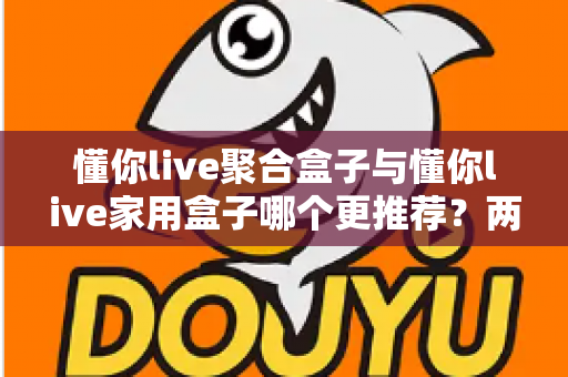 懂你live聚合盒子与懂你live家用盒子哪个更推荐?两款电视盒子深度对比与保姆级选购指南 懂你live聚合盒子与懂你live家用盒子哪个更推荐?两款电视盒子深度对比与保姆级选购指南
