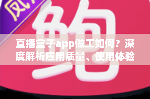 直播盒子app做工如何？深度解析应用质量、使用体验与避坑全指南