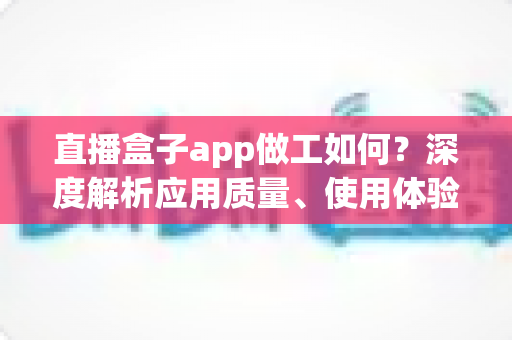直播盒子app做工如何？深度解析应用质量、使用体验与避坑全指南