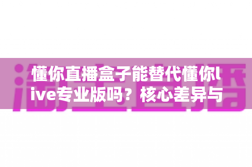 懂你直播盒子能替代懂你live专业版吗?核心差异与选购决策全解析 懂你直播盒子能替代懂你live专业版吗?核心差异与选购决策全解析