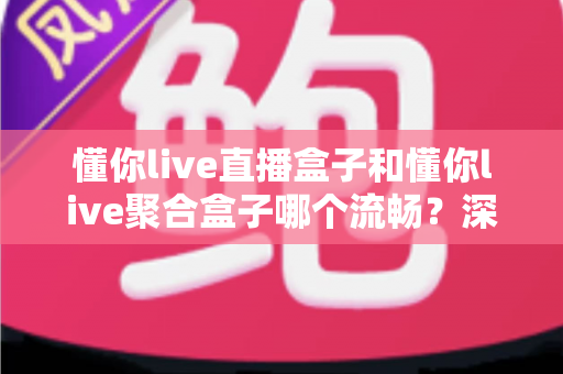 懂你live直播盒子和懂你live聚合盒子哪个流畅?深度流畅度实测与选购指南 懂你live直播盒子和懂你live聚合盒子哪个流畅?深度流畅度实测与选购指南