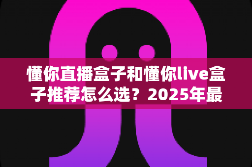 懂你直播盒子和懂你live盒子推荐怎么选？2025年最新选购指南与避坑攻略