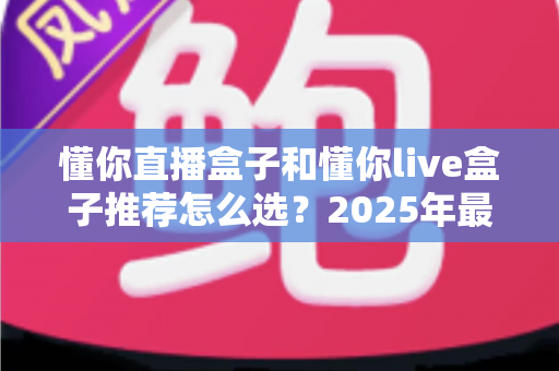 懂你直播盒子和懂你live盒子推荐怎么选？2025年最新选购指南与避坑攻略