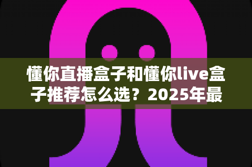 懂你直播盒子和懂你live盒子推荐怎么选？2025年最新选购指南与避坑攻略