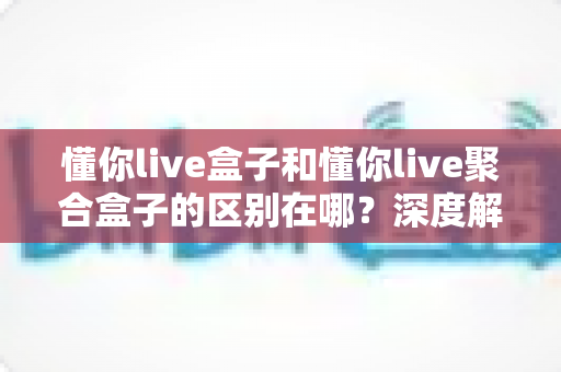 懂你live盒子和懂你live聚合盒子的区别在哪?深度解析两款直播软件的功能差异与选择指南 懂你live盒子和懂你live聚合盒子的区别在哪?深度解析两款直播软件的功能差异与选择指南