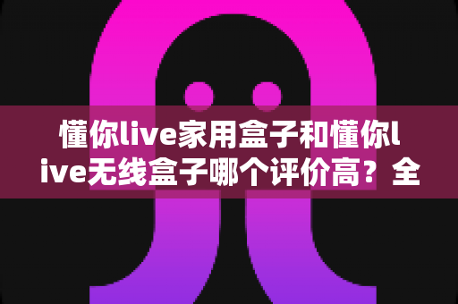 懂你live家用盒子和懂你live无线盒子哪个评价高?全面对比评测助你轻松选对不踩坑 懂你live家用盒子和懂你live无线盒子哪个评价高?全面对比评测助你轻松选对不踩坑