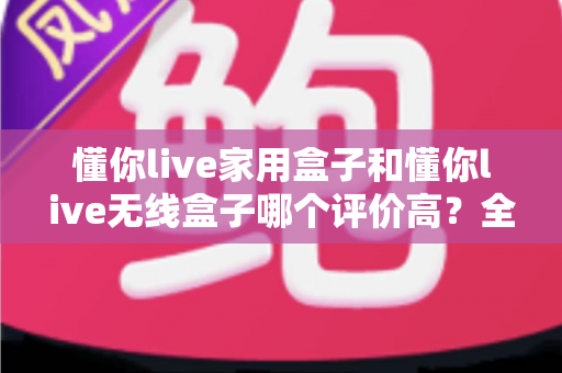 懂你live家用盒子和懂你live无线盒子哪个评价高?全面对比评测助你轻松选对不踩坑 懂你live家用盒子和懂你live无线盒子哪个评价高?全面对比评测助你轻松选对不踩坑