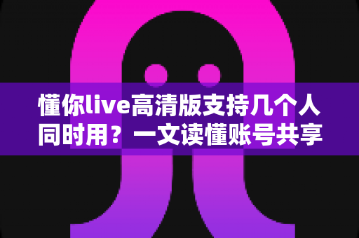 懂你live高清版支持几个人同时用?一文读懂账号共享规则与多人使用最佳方案 懂你live高清版支持几个人同时用?一文读懂账号共享规则与多人使用最佳方案