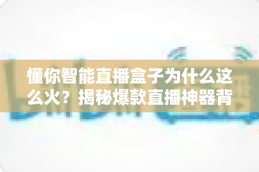 懂你智能直播盒子为什么这么火?揭秘爆款直播神器背后的成功密码 懂你智能直播盒子为什么这么火?揭秘爆款直播神器背后的成功密码